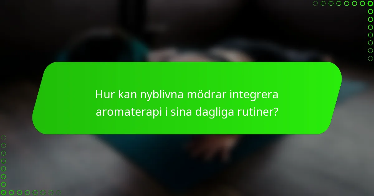 Hur kan nyblivna mödrar integrera aromaterapi i sina dagliga rutiner?
